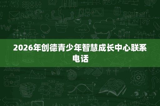 2026年创德青少年智慧成长中心联系电话