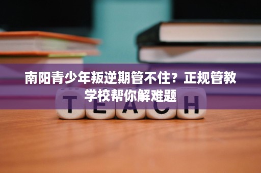 南阳青少年叛逆期管不住?正规管教学校帮你解难题 南阳青少年叛逆期管不住?正规管教学校帮你解难题