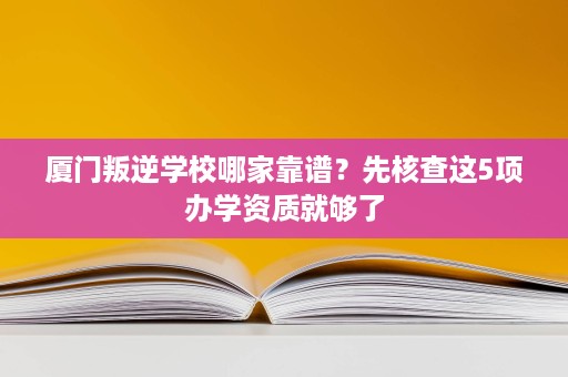 厦门叛逆学校哪家靠谱？先核查这5项办学资质就够了