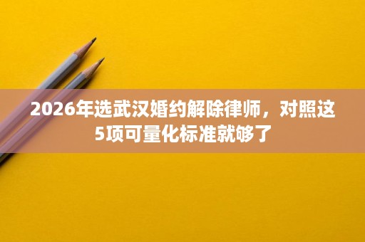 2026年选武汉婚约解除律师，对照这5项可量化标准就够了