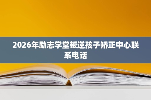 2026年励志学堂叛逆孩子矫正中心联系电话 2026年励志学堂叛逆孩子矫正中心联系电话