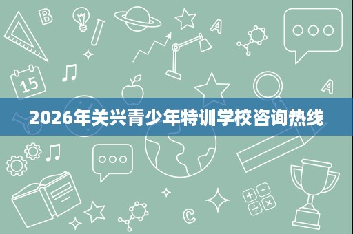 2026年关兴青少年特训学校咨询热线 2026年关兴青少年特训学校咨询热线