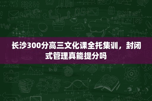 长沙300分高三文化课全托集训,封闭式管理真能提分吗 长沙300分高三文化课全托集训,封闭式管理真能提分吗