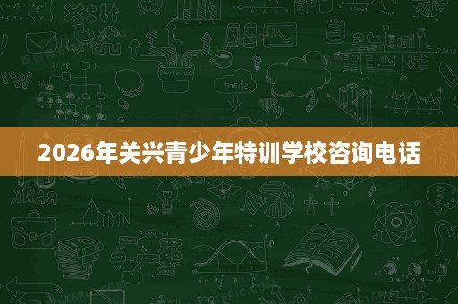 2026年关兴青少年特训学校咨询电话