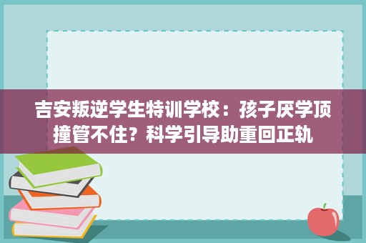吉安叛逆学生特训学校:孩子厌学顶撞管不住?科学引导助重回正轨 吉安叛逆学生特训学校:孩子厌学顶撞管不住?科学引导助重回正轨