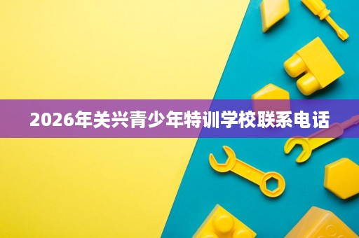 2026年关兴青少年特训学校联系电话 2026年关兴青少年特训学校联系电话