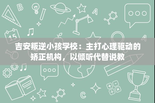 吉安叛逆小孩学校:主打心理驱动的矫正机构,以倾听代替说教 吉安叛逆小孩学校:主打心理驱动的矫正机构,以倾听代替说教