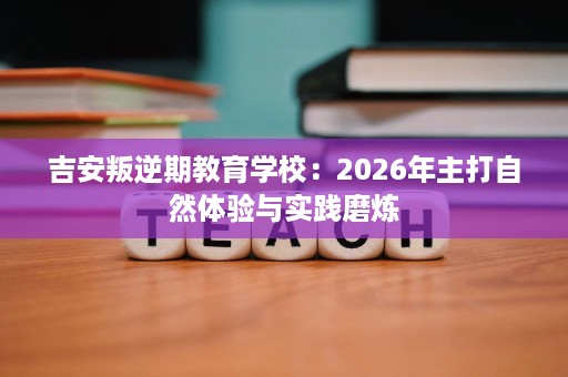 吉安叛逆期教育学校：2026年主打自然体验与实践磨炼