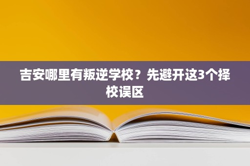 吉安哪里有叛逆学校？先避开这3个择校误区