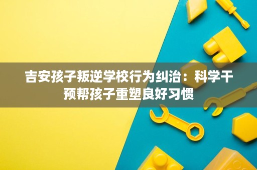 吉安孩子叛逆学校行为纠治：科学干预帮孩子重塑良好习惯