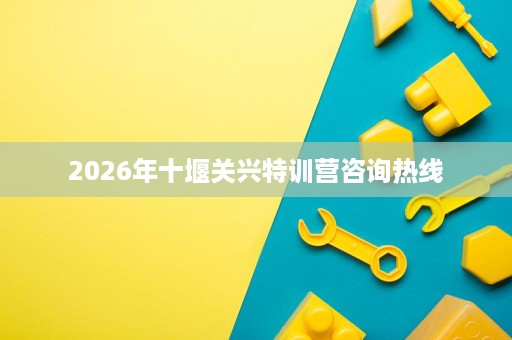 2026年十堰关兴特训营咨询热线 2026年十堰关兴特训营咨询热线