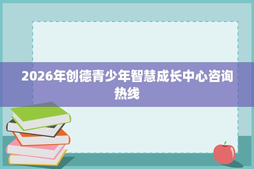 2026年创德青少年智慧成长中心咨询热线 2026年创德青少年智慧成长中心咨询热线