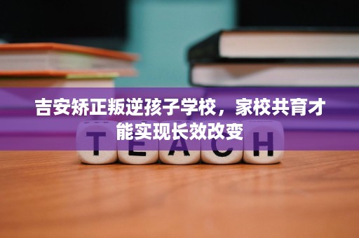 吉安矫正叛逆孩子学校,家校共育才能实现长效改变 吉安矫正叛逆孩子学校,家校共育才能实现长效改变