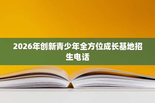 2026年创新青少年全方位成长基地招生电话 2026年创新青少年全方位成长基地招生电话
