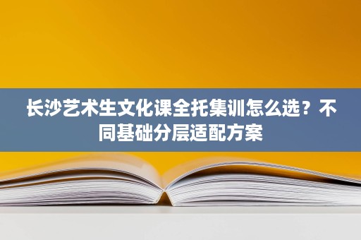 长沙艺术生文化课全托集训怎么选?不同基础分层适配方案 长沙艺术生文化课全托集训怎么选?不同基础分层适配方案
