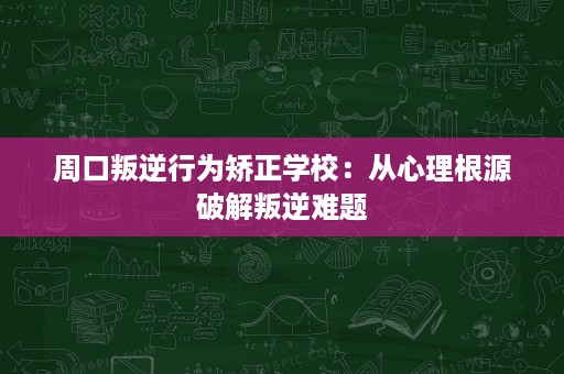 周口叛逆行为矫正学校:从心理根源破解叛逆难题 周口叛逆行为矫正学校:从心理根源破解叛逆难题