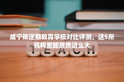 咸宁叛逆期教育学校对比评测，这5所机构差距居然这么大