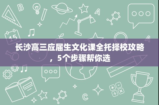 长沙高三应届生文化课全托择校攻略,5个步骤帮你选 长沙高三应届生文化课全托择校攻略,5个步骤帮你选