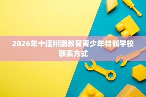 2026年十堰翔鹏教育青少年特训学校联系方式 2026年十堰翔鹏教育青少年特训学校联系方式