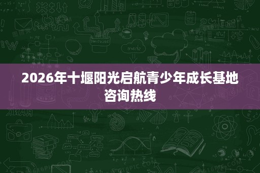 2026年十堰阳光启航青少年成长基地咨询热线 2026年十堰阳光启航青少年成长基地咨询热线