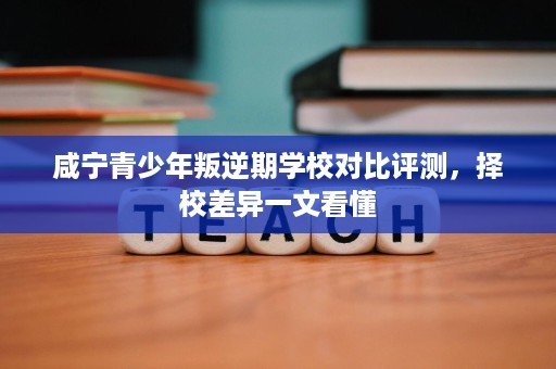 咸宁青少年叛逆期学校对比评测,择校差异一文看懂 咸宁青少年叛逆期学校对比评测,择校差异一文看懂