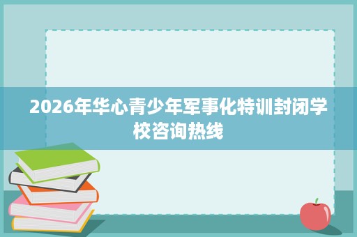 2026年华心青少年军事化特训封闭学校咨询热线 2026年华心青少年军事化特训封闭学校咨询热线