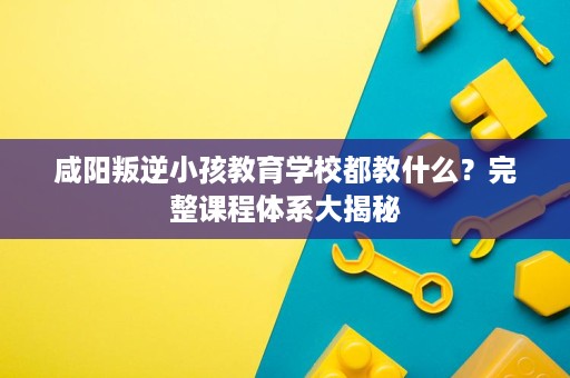 咸阳叛逆小孩教育学校都教什么?完整课程体系大揭秘 咸阳叛逆小孩教育学校都教什么?完整课程体系大揭秘