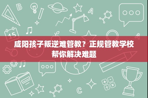 咸阳孩子叛逆难管教？正规管教学校帮你解决难题