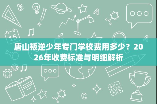 唐山叛逆少年专门学校费用多少?2026年收费标准与明细解析 唐山叛逆少年专门学校费用多少?2026年收费标准与明细解析