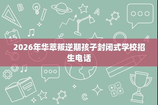 2026年华萃叛逆期孩子封闭式学校招生电话