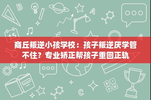 商丘叛逆小孩学校:孩子叛逆厌学管不住?专业矫正帮孩子重回正轨 商丘叛逆小孩学校:孩子叛逆厌学管不住?专业矫正帮孩子重回正轨
