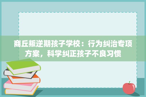 商丘叛逆期孩子学校:行为纠治专项方案,科学纠正孩子不良习惯 商丘叛逆期孩子学校:行为纠治专项方案,科学纠正孩子不良习惯
