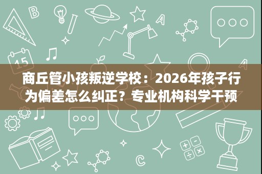 商丘管小孩叛逆学校：2026年孩子行为偏差怎么纠正？专业机构科学干预方法