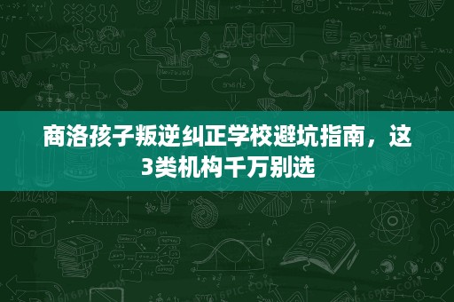 商洛孩子叛逆纠正学校避坑指南,这3类机构千万别选 商洛孩子叛逆纠正学校避坑指南,这3类机构千万别选