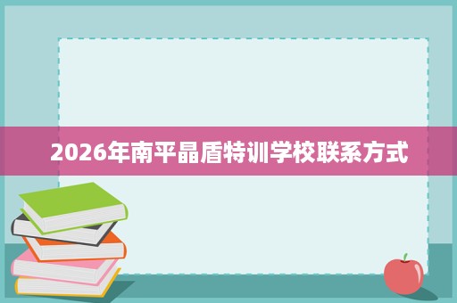 2026年南平晶盾特训学校联系方式 2026年南平晶盾特训学校联系方式