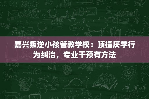 嘉兴叛逆小孩管教学校:顶撞厌学行为纠治,专业干预有方法 嘉兴叛逆小孩管教学校:顶撞厌学行为纠治,专业干预有方法