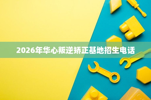 2026年华心叛逆矫正基地招生电话 2026年华心叛逆矫正基地招生电话