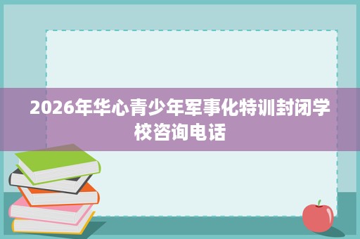 2026年华心青少年军事化特训封闭学校咨询电话