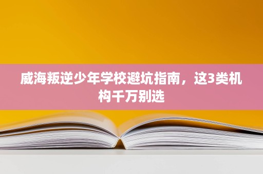 威海叛逆少年学校避坑指南,这3类机构千万别选 威海叛逆少年学校避坑指南,这3类机构千万别选