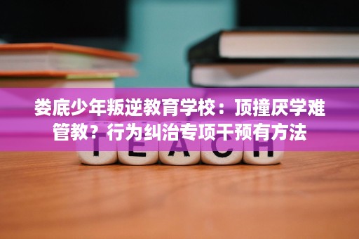 娄底少年叛逆教育学校:顶撞厌学难管教?行为纠治专项干预有方法 娄底少年叛逆教育学校:顶撞厌学难管教?行为纠治专项干预有方法
