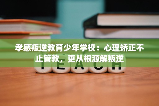 孝感叛逆教育少年学校：心理矫正不止管教，更从根源解叛逆