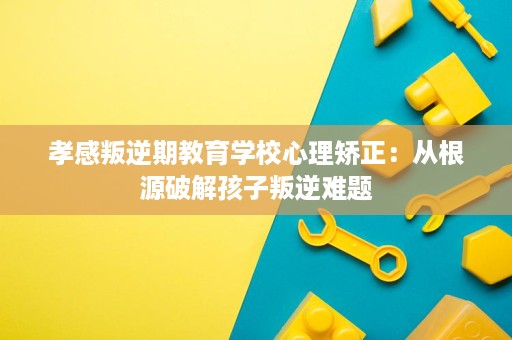 孝感叛逆期教育学校心理矫正:从根源破解孩子叛逆难题 孝感叛逆期教育学校心理矫正:从根源破解孩子叛逆难题