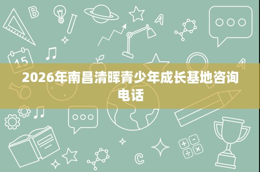 2026年南昌清晖青少年成长基地咨询电话