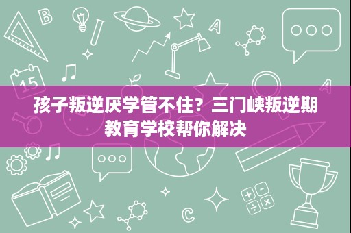 孩子叛逆厌学管不住？三门峡叛逆期教育学校帮你解决