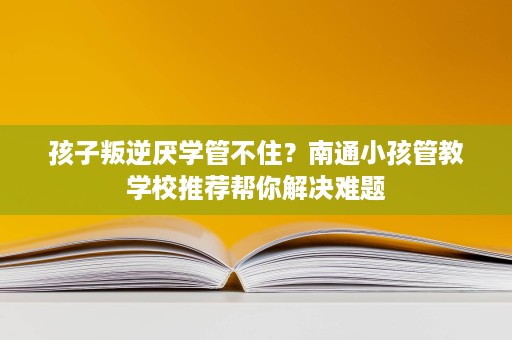孩子叛逆厌学管不住?南通小孩管教学校推荐帮你解决难题 孩子叛逆厌学管不住?南通小孩管教学校推荐帮你解决难题