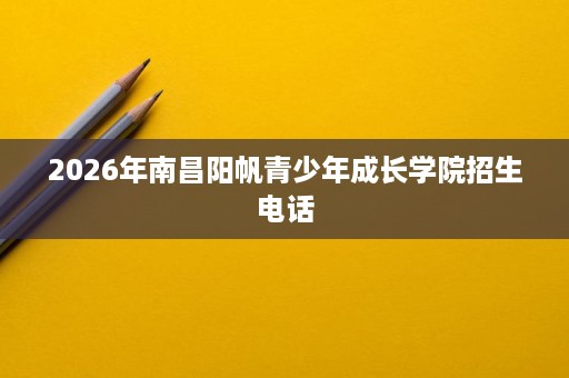 2026年南昌阳帆青少年成长学院招生电话 2026年南昌阳帆青少年成长学院招生电话