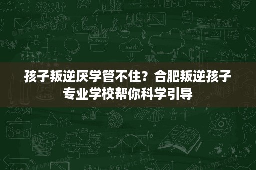 孩子叛逆厌学管不住?合肥叛逆孩子专业学校帮你科学引导 孩子叛逆厌学管不住?合肥叛逆孩子专业学校帮你科学引导