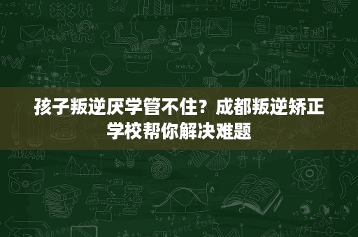 孩子叛逆厌学管不住？成都叛逆矫正学校帮你解决难题