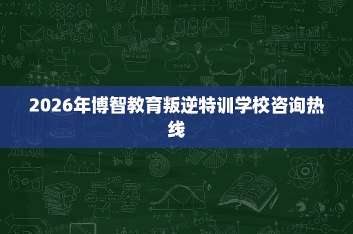 2026年博智教育叛逆特训学校咨询热线 2026年博智教育叛逆特训学校咨询热线