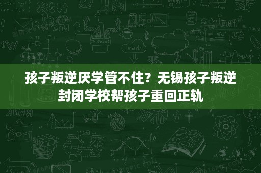 孩子叛逆厌学管不住?无锡孩子叛逆封闭学校帮孩子重回正轨 孩子叛逆厌学管不住?无锡孩子叛逆封闭学校帮孩子重回正轨
